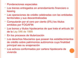    Ponderaciones especiales
   Los bienes entregados en arrendamiento financiero o
    leasing
   Las operaciones de crédito celebradas con las entidades
    territoriales y sus descentralizadas
   Computarán por el cero por ciento (0%) los títulos
    emitidos por FOGAFIN
   Los bonos y títulos hipotecarios de que trata el artículo 30
    de la Ley 546 de 1999
   En los procesos de titularización
   Los derechos fiduciarios que posean los establecimientos
    de crédito sobre patrimonios autónomos cuya finalidad
    principal sea su enajenación
   Los activos conformados por cartera hipotecaria de
    vivienda
 