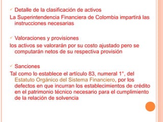  Detalle de la clasificación de activos
La Superintendencia Financiera de Colombia impartirá las
  instrucciones necesarias

 Valoraciones y provisiones
los activos se valorarán por su costo ajustado pero se
  computarán netos de su respectiva provisión

 Sanciones
Tal como lo establece el artículo 83, numeral 1°, del
  Estatuto Orgánico del Sistema Financiero, por los
  defectos en que incurran los establecimientos de crédito
  en el patrimonio técnico necesario para el cumplimiento
  de la relación de solvencia
 