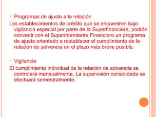  Programas de ajuste a la relación
Los establecimientos de crédito que se encuentren bajo
  vigilancia especial por parte de la Superfinanciera, podrán
  convenir con el Superintendente Financiero un programa
  de ajuste orientado a restablecer el cumplimiento de la
  relación de solvencia en el plazo más breve posible.

 Vigilancia
El cumplimiento individual de la relación de solvencia se
  controlará mensualmente. La supervisión consolidada se
  efectuará semestralmente.
 