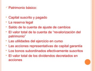    Patrimonio básico:

   Capital suscrito y pagado
   La reserva legal
   Saldo de la cuenta de ajuste de cambios
   El valor total de la cuenta de “revalorización del
    patrimonio”
   Las utilidades del ejercicio en curso
   Las acciones representativas de capital garantía
   Los bonos subordinados efectivamente suscritos
   El valor total de los dividendos decretados en
    acciones
 