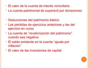    El valor de la cuenta de interés minoritario
   La cuenta patrimonial de superávit por donaciones

   Deducciones del patrimonio básico
   Las pérdidas de ejercicios anteriores y las del
    ejercicio en curso
   La cuenta de “revalorización del patrimonio”
    cuando sea negativa
   El saldo existente en la cuenta “ajuste por
    inflación”
   El valor de las inversiones de capital
 
