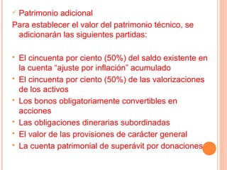 Patrimonio adicional
Para establecer el valor del patrimonio técnico, se
 adicionarán las siguientes partidas:

   El cincuenta por ciento (50%) del saldo existente en
    la cuenta “ajuste por inflación” acumulado
   El cincuenta por ciento (50%) de las valorizaciones
    de los activos
   Los bonos obligatoriamente convertibles en
    acciones
   Las obligaciones dinerarias subordinadas
   El valor de las provisiones de carácter general
   La cuenta patrimonial de superávit por donaciones
 