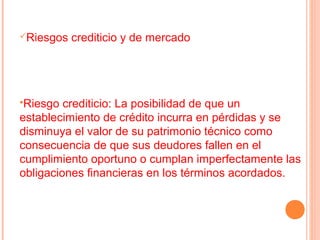 Riesgos   crediticio y de mercado




Riesgo  crediticio: La posibilidad de que un
establecimiento de crédito incurra en pérdidas y se
disminuya el valor de su patrimonio técnico como
consecuencia de que sus deudores fallen en el
cumplimiento oportuno o cumplan imperfectamente las
obligaciones financieras en los términos acordados.
 