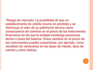 Riesgo  de mercado: La posibilidad de que un
establecimiento de crédito incurra en pérdidas y se
disminuya el valor de su patrimonio técnico como
consecuencia de cambios en el precio de los instrumentos
financieros en los que la entidad mantenga posiciones
dentro o fuera del balance. Estos cambios en el precio de
los instrumentos pueden presentarse, por ejemplo, como
resultado de variaciones en las tasas de interés, tipos de
cambio y otros índices.
 