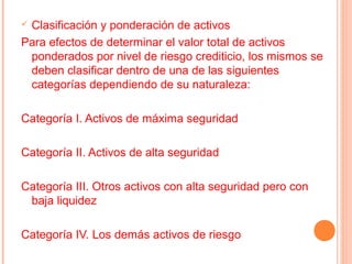 Clasificación y ponderación de activos
Para efectos de determinar el valor total de activos
 ponderados por nivel de riesgo crediticio, los mismos se
 deben clasificar dentro de una de las siguientes
 categorías dependiendo de su naturaleza:

Categoría I. Activos de máxima seguridad

Categoría II. Activos de alta seguridad

Categoría III. Otros activos con alta seguridad pero con
 baja liquidez

Categoría IV. Los demás activos de riesgo
 