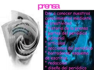 prensa Dar a conocer nuestros conocimientos mediante la creatividad  ° historia de la prensa ° partes del periódico ° editorial ° artículos ° secciones del periódico  ° borradores, esquema de escritos ° redacción  ° diseño del periódico 