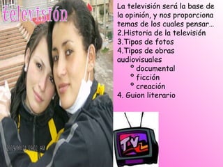 La televisión será la base de la opinión, y nos proporciona temas de los cuales pensar… Historia de la televisión Tipos de fotos Tipos de obras audiovisuales º documental º ficción º creación 4. Guion literario 