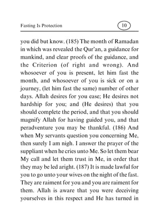 you did but know. (185) The month of Ramadan
in which was revealed the Qur'an, a guidance for
mankind, and clear proofs of the guidance, and
the Criterion (of right and wrong). And
whosoever of you is present, let him fast the
month, and whosoever of you is sick or on a
journey, (let him fast the same) number of other
days. Allah desires for you ease; He desires not
hardship for you; and (He desires) that you
should complete the period, and that you should
magnify Allah for having guided you, and that
peradventure you may be thankful. (186) And
when My servants question you concerning Me,
then surely I am nigh. I answer the prayer of the
suppliant when he cries unto Me. So let them bear
My call and let them trust in Me, in order that
they may be led aright. (187) It is made lawful for
you to go unto your wives on the night of the fast.
They are raiment for you and you are raiment for
them. Allah is aware that you were deceiving
yourselves in this respect and He has turned in
Fasting Is Protection 10
 