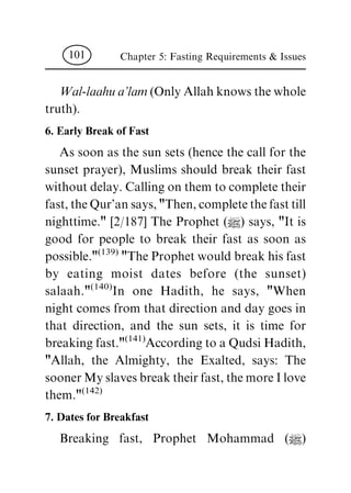 Wal-laahua'lam(Only Allah knows the whole
truth).
6. Early Break of Fast
As soon as the sun sets (hence the call for the
sunset prayer), Muslims should break their fast
without delay. Calling on them to complete their
fast, the Qur'an says, "Then, complete the fast till
nighttime." [2/187] The Prophet (|) says, "It is
good for people to break their fast as soon as
possible."
(139)
"The Prophet would break his fast
by eating moist dates before (the sunset)
salaah."
(140)
In one Hadith, he says, "When
night comes from that direction and day goes in
that direction, and the sun sets, it is time for
breaking fast."
(141)
According to a Qudsi Hadith,
"Allah, the Almighty, the Exalted, says: The
sooner My slaves break their fast, the more I love
them."
(142)
7. Dates for Breakfast
Breaking fast, Prophet Mohammad (|)
Chapter 5: Fasting Requirements & Issues101
 