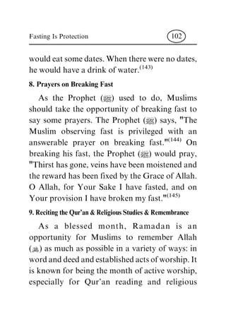 wouldeatsomedates.Whentherewerenodates,
he would have a drink of water.(143)
8. Prayers on Breaking Fast
As the Prophet (|) used to do, Muslims
should take the opportunity of breaking fast to
say some prayers. The Prophet (|) says, "The
Muslim observing fast is privileged with an
answerable prayer on breaking fast."(144) On
breaking his fast, the Prophet (|) would pray,
"Thirst has gone, veins have been moistened and
the reward has been fixed by the Grace of Allah.
O Allah, for Your Sake I have fasted, and on
Your provision I have broken my fast."(145)
9. Reciting the Qur'an & Religious Studies & Remembrance
As a blessed month, Ramadan is an
opportunity for Muslims to remember Allah
(N) as much as possible in a variety of ways: in
wordanddeedandestablishedactsofworship.It
is known for being the month of active worship,
especially for Qur'an reading and religious
Fasting Is Protection 102
 