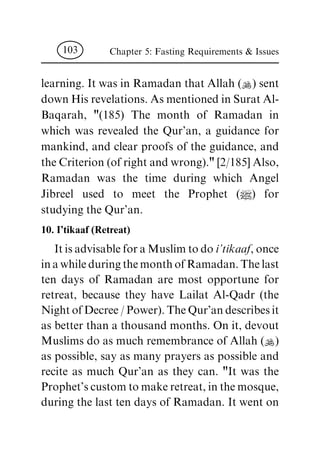 learning. It was in Ramadan that Allah (N) sent
down His revelations. As mentioned in Surat Al-
Baqarah, "(185) The month of Ramadan in
which was revealed the Qur'an, a guidance for
mankind, and clear proofs of the guidance, and
the Criterion (of right and wrong)." [2/185] Also,
Ramadan was the time during which Angel
Jibreel used to meet the Prophet (|) for
studying the Qur'an.
10. I'tikaaf (Retreat)
It is advisable for a Muslim to do i'tikaaf, once
in a while during the month of Ramadan. The last
ten days of Ramadan are most opportune for
retreat, because they have Lailat Al-Qadr (the
Night of Decree / Power). The Qur'an describes it
as better than a thousand months. On it, devout
Muslims do as much remembrance of Allah (N)
as possible, say as many prayers as possible and
recite as much Qur'an as they can. "It was the
Prophet's custom to make retreat, in the mosque,
during the last ten days of Ramadan. It went on
Chapter 5: Fasting Requirements & Issues103
 