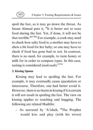 spoil the fast, as it may go down the throat. As
Imam Ahmad puts it, "It is better not to taste
food during the fast. Yet, if done, it will not be
that terrible."
(150)
For example, a cook may need
to check how salty food is; a mother may have to
chew a bit food for her baby; or one may have to
check if food has gone bad or not. In contrast,
there is no need, for example, to taste honey or
milk for in order to compare types. In this case,
tasting is considered (makruuh).
(151)
3. Kissing Spouse
Kissing may lead to spoiling the fast. For
example, it may eventually cause ejaculation or
intercourse. Therefore, one had better avoid it.
However, there is no harm in kissing if it is certain
it will not result in spoiling the fast. The view on
kissing applies to touching and hugging. The
following are related Hadiths:
- As narrated by 'A'ishah, "The Prophet
would kiss and play (with his wives)
Chapter 5: Fasting Requirements & Issues105
 