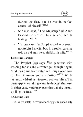 during the fast, but he was in perfect
control of himself."(152)
- She also said, "The Messenger of Allah
kissed some of his wives while
fasting...."(153)
- "In one case, the Prophet told one youth
not to kiss his wife, but, in another case, he
told an old man he could kiss his wife."(154)
4. Extreme Gargling
The Prophet (|) says, "Be generous with
washing for salaah; let water go through fingers
"and toes"; and take water in through your nose
to clean it unless you are fasting."(155)
While
fasting, the Muslim is to avoid over-gargling. The
same applies to taking water in through the nose.
In either case, water may pass through the throat,
spoiling the fast.(156)
5. Chewing Gum
Itisadvisabletoavoidchewinggum,especially
Fasting Is Protection 106
 