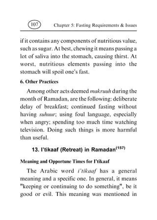 if it contains any components of nutritious value,
such as sugar. At best, chewing it means passing a
lot of saliva into the stomach, causing thirst. At
worst, nutritious elements passing into the
stomach will spoil one's fast.
6. Other Practices
Among other acts deemed makruuhduring the
month of Ramadan, are the following: deliberate
delay of breakfast; continued fasting without
having suhuur; using foul language, especially
when angry; spending too much time watching
television. Doing such things is more harmful
than useful.
13. I'tikaaf (Retreat) in Ramadan(157)
Meaning and Opportune Times for I'tikaaf
The Arabic word i'tikaaf has a general
meaning and a specific one. In general, it means
"keeping or continuing to do something", be it
good or evil. This meaning was mentioned in
Chapter 5: Fasting Requirements & Issues107
 
