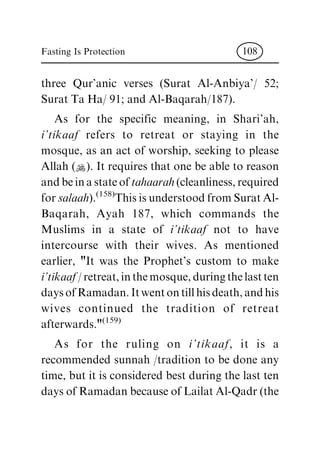three Qur'anic verses (Surat Al-Anbiya'/ 52;
Surat Ta Ha/ 91; and Al-Baqarah/187).
As for the specific meaning, in Shari'ah,
i'tikaaf refers to retreat or staying in the
mosque, as an act of worship, seeking to please
Allah (N). It requires that one be able to reason
and be in a state of tahaarah (cleanliness, required
for salaah).
(158)
This is understood from Surat Al-
Baqarah, Ayah 187, which commands the
Muslims in a state of i'tikaaf not to have
intercourse with their wives. As mentioned
earlier, "It was the Prophet's custom to make
i'tikaaf / retreat, in the mosque, during the last ten
days of Ramadan. It went on till his death, and his
wives continued the tradition of retreat
afterwards."
(159)
As for the ruling on i'tikaaf, it is a
recommended sunnah /tradition to be done any
time, but it is considered best during the last ten
days of Ramadan because of Lailat Al-Qadr (the
Fasting Is Protection 108
 