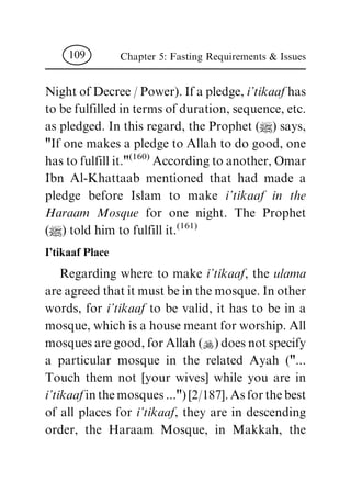 NightofDecree/Power).Ifapledge,i'tikaaf has
tobefulfilledintermsofduration,sequence,etc.
as pledged. In this regard, the Prophet (|) says,
"If one makes a pledge to Allah to do good, one
hastofulfillit."(160) Accordingtoanother,Omar
Ibn Al-Khattaab mentioned that had made a
pledge before Islam to make i'tikaaf in the
Haraam Mosque for one night. The Prophet
(|) told him to fulfill it.(161)
I'tikaaf Place
Regarding where to make i'tikaaf, the ulama
areagreedthatitmustbeinthemosque.Inother
words, for i'tikaaf to be valid, it has to be in a
mosque,whichisahousemeantforworship.All
mosquesaregood,forAllah(N)doesnotspecify
a particular mosque in the related Ayah ("...
Touch them not [your wives] while you are in
i'tikaaf inthemosques...")[2/187].Asforthebest
of all places for i'tikaaf, they are in descending
order, the Haraam Mosque, in Makkah, the
Chapter 5: Fasting Requirements & Issues109
 