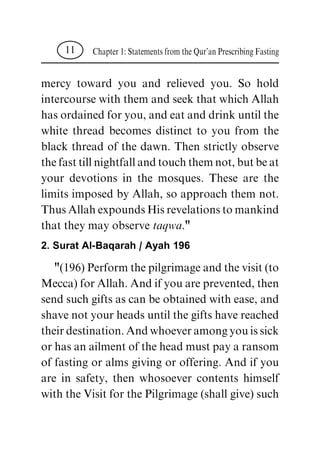 mercy toward you and relieved you. So hold
intercoursewiththemandseekthatwhichAllah
hasordainedforyou,andeatanddrinkuntilthe
white thread becomes distinct to you from the
black thread of the dawn. Then strictly observe
thefasttillnightfallandtouchthemnot,butbeat
your devotions in the mosques. These are the
limits imposed by Allah, so approach them not.
ThusAllahexpoundsHisrevelationstomankind
that they may observetaqwa."
2. Surat Al-Baqarah / Ayah 196
"(196)Performthepilgrimageandthevisit(to
Mecca)forAllah.Andifyouareprevented,then
sendsuchgiftsascanbeobtainedwithease,and
shavenotyourheadsuntilthegiftshavereached
theirdestination.Andwhoeveramongyouissick
orhasanailmentoftheheadmustpayaransom
of fasting or alms giving or offering. And if you
are in safety, then whosoever contents himself
withtheVisitforthePilgrimage(shallgive)such
Chapter1:StatementsfromtheQur'anPrescribingFasting11
 