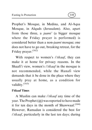 Prophet's Mosque, in Medina, and Al-Aqsa
Mosque, in Alquds (Jerusalem). Also, apart
from those three, a jaami' (a bigger mosque
where the Friday prayer is performed) is
considered better than a non-jaami mosque; one
does not have to go out, breaking retreat, for the
Friday prayer.(162)
With respect to women's i'tikaaf, they can
make it at home for privacy reasons. In the
Shaafi'i view, women's i'tikaaf in the mosque is
not recommended, while the Hanafi view
demands that it be done in the place where they
usually pray at home, as a condition for
validity.(163)
I'tikaaf Times
A Muslim can make i'tikaaf any time of the
year.TheProphet(|)wasreportedtohavemade
it for ten days in the month of Shawwaal.(164)
However, Ramadan is considered the best for
i'tikaaf, particularly in the last ten days; during
Fasting Is Protection 110
 