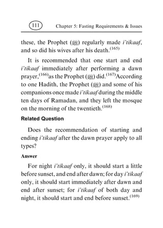 these, the Prophet (|) regularly made i'tikaaf,
and so did his wives after his death.
(165)
It is recommended that one start and end
i'tikaaf immediately after performing a dawn
prayer,
(166)
as the Prophet (|) did.
(167)
According
to one Hadith, the Prophet (|) and some of his
companions once made i'tikaaf during the middle
ten days of Ramadan, and they left the mosque
on the morning of the twentieth.
(168)
Related Question
Does the recommendation of starting and
ending i'tikaaf after the dawn prayer apply to all
types?
Answer
For night i'tikaaf only, it should start a little
before sunset, and end after dawn; for day i'tikaaf
only, it should start immediately after dawn and
end after sunset; for i'tikaaf of both day and
night, it should start and end before sunset.
(169)
Chapter 5: Fasting Requirements & Issues111
 