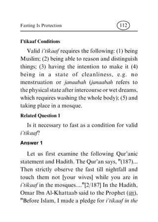 I'tikaaf Conditions
Valid i'tikaaf requires the following: (1) being
Muslim; (2) being able to reason and distinguish
things; (3) having the intention to make it (4)
being in a state of cleanliness, e.g. no
menstruation or janaabah (janaabah refers to
thephysicalstateafterintercourseorwetdreams,
which requires washing the whole body); (5) and
taking place in a mosque.
Related Question 1
Is it necessary to fast as a condition for valid
i'tikaaf?
Answer 1
Let us first examine the following Qur'anic
statementandHadith.TheQur'ansays,"(187)...
Then strictly observe the fast till nightfall and
touch them not [your wives] while you are in
i'tikaaf in the mosques...."[2/187] In the Hadith,
Omar Ibn Al-Khattaab said to the Prophet (|),
"Before Islam, I made a pledge for i'tikaaf in the
Fasting Is Protection 112
 