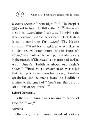 HaraamMosquefor one night."
(170)
The Prophet
(|) said to him, "Fulfill it then."
(171)
The Ayah
mentions i'tikaaf after fasting, as if implying the
latter is a condition for the former. In fact, fasting
is not a condition for i'tikaaf. The Hadith
mentions i'tikaaf for a night, at which there is
no fasting. Although most of the Prophet's
i'tikaaf was made while fasting, he made i'tikaaf
in the month of Shawwaal, as mentioned earlier.
Also, Omar's Hadith is about one night's
i'tikaaf.
(172)
Besides, no ulama have ever ruled
that fasting is a condition for i'tikaaf. Another
conclusion can be made from the Hadith in
relation to the length of i'tikaaftime; there are no
conditions or set limits.
(173)
Related Question 2
Is there a minimum or a maximum period of
time for i'tikaaf?
Answer 2
Obviously, a minimum period of i'tikaaf
Chapter 5: Fasting Requirements & Issues113
 