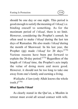 should be one day or one night. This period is
good enough to satisfy the meaning of i'tikaaf, i.e.
binding oneself to something. As for the
maximum period of i'tikaaf, there is no limit.
However, considering the Prophet's sunnah, he
often used to make i'tikaaf during the last ten
days of Ramadan. He also made i'tikaaf during
the month of Shawwaal. In his last year, the
Prophet (|) made i'tikaaf for 20 days.
(174)
Various reasons have been put forward to
explain the 20-day period.
(175)
Regardless of the
length of i'tikaaf time, the Prophet's acts imply
the value of doing more and more good.
However, it should not be too long to take one
away from one's family and earning a living.
Wallaahu A'lam (only Allah knows the whole
truth.)
(176)
What Spoils I'tikaaf
As clearly stated in the Qur'an, a Muslim in
retreat must avoid all sexual contact with wife.
Fasting Is Protection 114
 