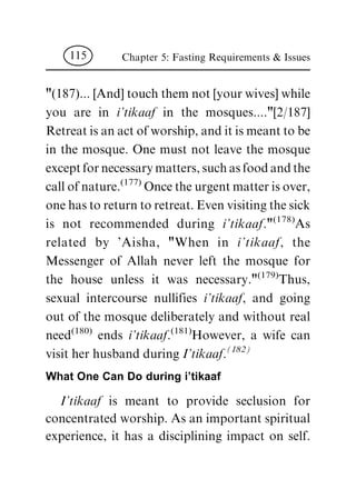 "(187)... [And] touch them not [your wives] while
you are in i'tikaaf in the mosques...."[2/187]
Retreat is an act of worship, and it is meant to be
in the mosque. One must not leave the mosque
except for necessary matters, such as food and the
call of nature.(177)
Once the urgent matter is over,
one has to return to retreat. Even visiting the sick
is not recommended during i'tikaaf."(178)
As
related by 'Aisha, "When in i'tikaaf, the
Messenger of Allah never left the mosque for
the house unless it was necessary."(179)
Thus,
sexual intercourse nullifies i'tikaaf, and going
out of the mosque deliberately and without real
need(180)
ends i'tikaaf.(181)
However, a wife can
visit her husband during I'tikaaf.
(182)
What One Can Do during i'tikaaf
I'tikaaf is meant to provide seclusion for
concentrated worship. As an important spiritual
experience, it has a disciplining impact on self.
Chapter 5: Fasting Requirements & Issues115
 