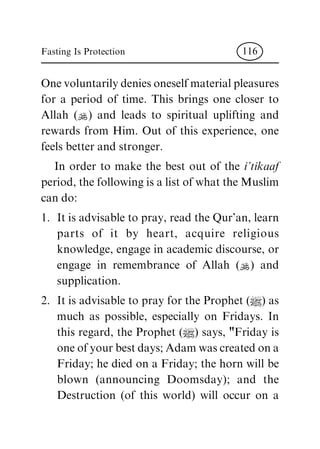 Onevoluntarilydeniesoneselfmaterialpleasures
for a period of time. This brings one closer to
Allah (N) and leads to spiritual uplifting and
rewards from Him. Out of this experience, one
feels better and stronger.
In order to make the best out of the i'tikaaf
period, the followingis a list ofwhatthe Muslim
can do:
1. It is advisable to pray, read the Qur'an, learn
parts of it by heart, acquire religious
knowledge, engage in academic discourse, or
engage in remembrance of Allah (N) and
supplication.
2. It is advisable to pray for the Prophet (|) as
much as possible, especially on Fridays. In
this regard, the Prophet (|) says, "Friday is
oneofyourbestdays;Adamwascreatedona
Friday; he died on a Friday; the horn will be
blown (announcing Doomsday); and the
Destruction (of this world) will occur on a
Fasting Is Protection 116
 