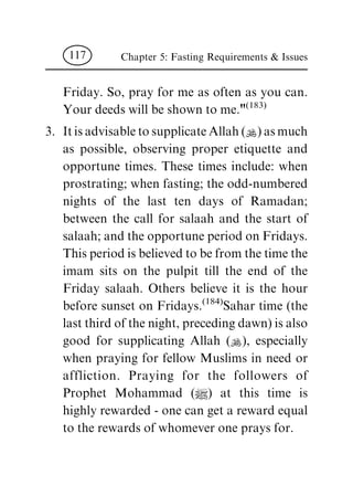 Friday. So, pray for me as often as you can.
Your deeds will be shown to me."(183)
3. ItisadvisabletosupplicateAllah(N)asmuch
as possible, observing proper etiquette and
opportune times. These times include: when
prostrating; when fasting; the odd-numbered
nights of the last ten days of Ramadan;
between the call for salaah and the start of
salaah; and the opportune period on Fridays.
This period is believed to be from the time the
imam sits on the pulpit till the end of the
Friday salaah. Others believe it is the hour
before sunset on Fridays.(184)
Sahar time (the
last third of the night, preceding dawn) is also
good for supplicating Allah (N), especially
when praying for fellow Muslims in need or
affliction. Praying for the followers of
Prophet Mohammad (|) at this time is
highly rewarded - one can get a reward equal
to the rewards of whomever one prays for.
Chapter 5: Fasting Requirements & Issues117
 