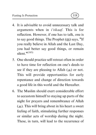 4. It is advisable to avoid unnecessary talk and
arguments when in i'tikaaf. This is for
reflection. However, if one has to talk, one is
to say good things. The Prophet (|) says, "If
you really believe in Allah and the Last Day,
you had better say good things, or remain
silent."(185)
5. One should practice self-retreat often in order
to have time for reflection on one's deeds to
see if they are pleasing to Allah (N) or not.
This will provide opportunities for early
repentance and change of direction towards
a good life in this world and the Hereafter.
6. The Muslim should exert considerable effort
to accustom himself to staying up parts of the
night for prayers and remembrance of Allah
(N). This will bring about in his heart a sweet
feeling of faith, stimulating further responses
or similar acts of worship during the night.
These, in turn, will lead to the recurrence of
Fasting Is Protection 118
 