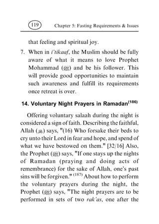 that feeling and spiritual joy.
7. When in i'tikaaf, the Muslim should be fully
aware of what it means to love Prophet
Mohammad (|) and be his follower. This
will provide good opportunities to maintain
such awareness and fulfill its requirements
once retreat is over.
14. Voluntary Night Prayers in Ramadan(186)
Offering voluntary salaah during the night is
considered a sign of faith. Describing the faithful,
Allah (N) says, "(16) Who forsake their beds to
cry unto their Lord in fear and hope, and spend of
what we have bestowed on them." [32/16] Also,
the Prophet (|) says, "If one stays up the nights
of Ramadan (praying and doing acts of
remembrance) for the sake of Allah, one's past
sins will be forgiven."
(187)
About how to perform
the voluntary prayers during the night, the
Prophet (|) says, "The night prayers are to be
performed in sets of two rak'as, one after the
Chapter 5: Fasting Requirements & Issues119
 