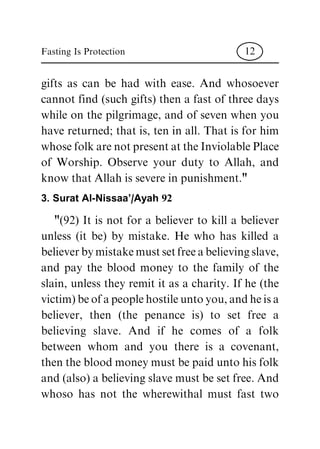 gifts as can be had with ease. And whosoever
cannot find (such gifts) then a fast of three days
while on the pilgrimage, and of seven when you
have returned; that is, ten in all. That is for him
whose folk are not present at the Inviolable Place
of Worship. Observe your duty to Allah, and
know that Allah is severe in punishment."
3. Surat Al-Nissaa'/Ayah 92
"(92) It is not for a believer to kill a believer
unless (it be) by mistake. He who has killed a
believer by mistake must set free a believing slave,
and pay the blood money to the family of the
slain, unless they remit it as a charity. If he (the
victim) be of a people hostile unto you, and he is a
believer, then (the penance is) to set free a
believing slave. And if he comes of a folk
between whom and you there is a covenant,
then the blood money must be paid unto his folk
and (also) a believing slave must be set free. And
whoso has not the wherewithal must fast two
Fasting Is Protection 12
 