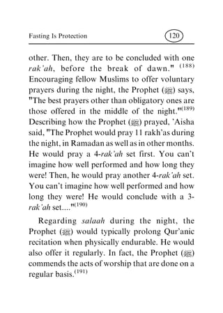 other. Then, they are to be concluded with one
rak'ah, before the break of dawn." (188)
Encouraging fellow Muslims to offer voluntary
prayers during the night, the Prophet (|) says,
"The best prayers other than obligatory ones are
those offered in the middle of the night."(189)
Describing how the Prophet (|) prayed, 'Aisha
said, "The Prophet would pray 11 rakh'as during
the night, in Ramadan as well as in other months.
He would pray a 4-rak'ah set first. You can't
imagine how well performed and how long they
were! Then, he would pray another 4-rak'ah set.
You can't imagine how well performed and how
long they were! He would conclude with a 3-
rak'ah set...."(190)
Regarding salaah during the night, the
Prophet (|) would typically prolong Qur'anic
recitation when physically endurable. He would
also offer it regularly. In fact, the Prophet (|)
commends the acts of worship that are done on a
regular basis.(191)
Fasting Is Protection 120
 