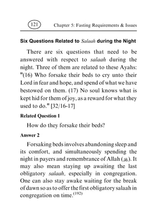 Six Questions Related to Salaah during the Night
There are six questions that need to be
answered with respect to salaah during the
night. Three of them are related to these Ayahs:
"(16) Who forsake their beds to cry unto their
Lordinfearandhope,andspendofwhatwehave
bestowed on them. (17) No soul knows what is
kepthidforthemofjoy,asarewardforwhatthey
used to do." [32/16-17]
Related Question 1
How do they forsake their beds?
Answer 2
Forsakingbedsinvolvesabandoningsleepand
its comfort, and simultaneously spending the
nightinpayersandremembranceofAllah(N).It
may also mean staying up awaiting the last
obligatory salaah, especially in congregation.
One can also stay awake waiting for the break
ofdawnsoastoofferthefirstobligatorysalaahin
congregation on time.(192)
Chapter 5: Fasting Requirements & Issues121
 