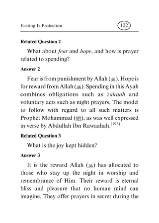 Related Question 2
Whataboutfear andhope,andhowisprayer
relatedtospending?
Answer 2
FearisfrompunishmentbyAllah(N).Hopeis
forrewardfromAllah(N).SpendinginthisAyah
combines obligations such as zakaah and
voluntaryactssuchasnightprayers.Themodel
to follow with regard to all such matters is
ProphetMohammad(|),aswaswellexpressed
inversebyAbdullahIbnRawaahah.(193)
Related Question 3
Whatisthejoykepthidden?
Answer 3
It is the reward Allah (N) has allocated to
those who stay up the night in worship and
remembrance of Him. Their reward is eternal
bliss and pleasure that no human mind can
imagine. They offer prayers in secret during the
Fasting Is Protection 122
 