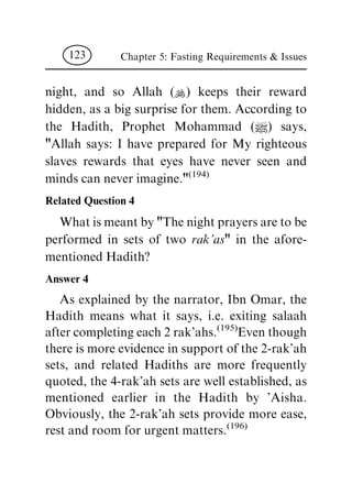night, and so Allah (N) keeps their reward
hidden, as a big surprise for them. According to
the Hadith, Prophet Mohammad (|) says,
"Allah says: I have prepared for My righteous
slaves rewards that eyes have never seen and
minds can never imagine."(194)
Related Question 4
What is meant by "The night prayers are to be
performed in sets of two rak'as" in the afore-
mentioned Hadith?
Answer 4
As explained by the narrator, Ibn Omar, the
Hadith means what it says, i.e. exiting salaah
after completing each 2 rak'ahs.(195)
Even though
there is more evidence in support of the 2-rak'ah
sets, and related Hadiths are more frequently
quoted, the 4-rak'ah sets are well established, as
mentioned earlier in the Hadith by 'Aisha.
Obviously, the 2-rak'ah sets provide more ease,
rest and room for urgent matters.(196)
Chapter 5: Fasting Requirements & Issues123
 