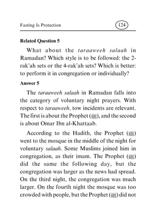 Related Question 5
What about the taraaweeh salaah in
Ramadan? Which style is to be followed: the 2-
rak'ahsetsorthe4-rak'ahsets?Whichisbetter:
toperformitincongregationorindividually?
Answer 5
The taraaweeh salaah in Ramadan falls into
the category of voluntary night prayers. With
respecttotaraaweeh, towincidentsarerelevant.
ThefirstisabouttheProphet(|),andthesecond
isaboutOmarIbnal-Khattaab.
According to the Hadith, the Prophet (|)
wenttothemosqueinthemiddleofthenightfor
voluntary salaah. Some Muslims joined him in
congregation, as their imam. The Prophet (|)
did the same the following day, but the
congregationwaslargerasthenewshadspread.
On the third night, the congregation was much
larger. On the fourth night the mosque was too
crowdedwithpeople,buttheProphet(|)didnot
Fasting Is Protection 124
 