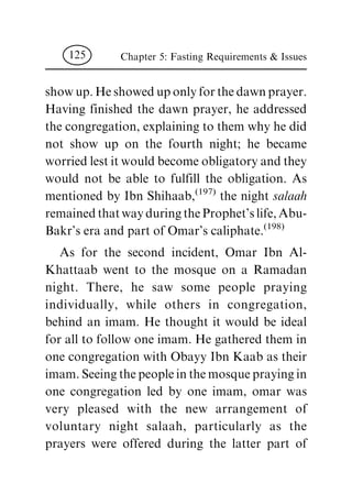 show up. He showed up only for the dawn prayer.
Having finished the dawn prayer, he addressed
the congregation, explaining to them why he did
not show up on the fourth night; he became
worried lest it would become obligatory and they
would not be able to fulfill the obligation. As
mentioned by Ibn Shihaab,
(197)
the night salaah
remained that way during the Prophet's life, Abu-
Bakr's era and part of Omar's caliphate.
(198)
As for the second incident, Omar Ibn Al-
Khattaab went to the mosque on a Ramadan
night. There, he saw some people praying
individually, while others in congregation,
behind an imam. He thought it would be ideal
for all to follow one imam. He gathered them in
one congregation with Obayy Ibn Kaab as their
imam. Seeing the people in the mosque praying in
one congregation led by one imam, omar was
very pleased with the new arrangement of
voluntary night salaah, particularly as the
prayers were offered during the latter part of
Chapter 5: Fasting Requirements & Issues125
 