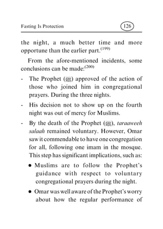 the night, a much better time and more
opportune than the earlier part.
(199)
From the afore-mentioned incidents, some
conclusions can be made:
(200)
- The Prophet (|) approved of the action of
those who joined him in congregational
prayers. During the three nights.
- His decision not to show up on the fourth
night was out of mercy for Muslims.
- By the death of the Prophet (|), taraaweeh
salaah remained voluntary. However, Omar
saw it commendable to have one congregation
for all, following one imam in the mosque.
This step has significant implications, such as:
D Muslims are to follow the Prophet's
guidance with respect to voluntary
congregational prayers during the night.
D Omar was well aware of the Prophet's worry
about how the regular performance of
Fasting Is Protection 126
 