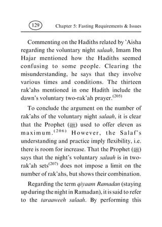 CommentingontheHadithsrelatedby'Aisha
regarding the voluntary night salaah, Imam Ibn
Hajar mentioned how the Hadiths seemed
confusing to some people. Clearing the
misunderstanding, he says that they involve
various times and conditions. The thirteen
rak'ahs mentioned in one Hadith include the
dawn's voluntary two-rak'ah prayer.(205)
To conclude the argument on the number of
rak'ahs of the voluntary night salaah, it is clear
that the Prophet (|) used to offer eleven as
maximum.(206) However, the Salaf's
understanding and practice imply flexibility, i.e.
there is room for increase. That the Prophet (|)
says that the night's voluntary salaah is in two-
rak'ah sets(207) does not impose a limit on the
numberofrak'ahs,butshowstheircombination.
Regarding the term qiyaam Ramadan (staying
upduringthenightinRamadan),itissaidtorefer
to the taraaweeh salaah. By performing this
Chapter 5: Fasting Requirements & Issues129
 