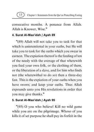 consecutive months. A penance from Allah.
Allah is Knower, Wise."
4. Surat Al-Maa'idah / Ayah 89
"(89) Allah will not take you to task for that
which is unintentional in your oaths, but He will
take you to task for the oaths which you swear in
earnest. The expiation thereof is the feeding of ten
of the needy with the average of that wherewith
you feed your own folk, or the clothing of them,
or the liberation of a slave, and for him who finds
not (the wherewithal to do so) then a three-day
fast. This is the expiation of your oaths when you
have sworn; and keep your oaths. Thus Allah
expounds unto you His revelations in order that
you may give thanks."
5. Surat Al-Maa'idah / Ayah 95
"(95) O you who believe! Kill no wild game
while you are on the pilgrimage. Whoso of you
kills it of set purpose he shall pay its forfeit in the
Chapter 1: Statements from the Qur'an Prescribing Fasting13
 