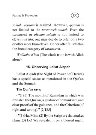 salaah, qiyaam is realized. However, qiyaam is
not limited to the taraaweeh salaah. Even the
taraaweeh or qiyaam salaah is not limited to
eleven rak'ahs; one may decide to offer only two
or offer more than eleven. Either offer falls within
the broad category of taraaweeh.
Wallaahu a'lam (The whole truth is with Allah
alone).
15. Observing Lailat Alqadr
Lailat Alqadr (the Night of Power / of Decree)
has a special status as mentioned in the Qur'an
and the Sunnah.
The Qur'an says:
- "(185) The month of Ramadan in which was
revealed the Qur'an, a guidance for mankind, and
clear proofs of the guidance, and the Criterion (of
right and wrong)." [2/185]
- "(1) Ha. Mim. (2) By the Scripture that makes
plain. (3) Lo! We revealed it on a blessed night.
Fasting Is Protection 130
 
