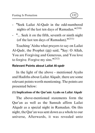 - "Seek Lailat Al-Qadr in the odd-numbered
nights of the last ten days of Ramadan."
(210)
- "... Seek it on the fifth, seventh or ninth night
(of the last ten days of Ramadan)."
(211)
Teaching 'Aisha what prayers to say on Lailat
Al-Qadr, the Prophet (|) said, "Say: O Allah,
You are Forgiving and Generous, and You love
to forgive. Forgive my sins."
(212)
Relevant Points about Lailat Al-qadr
In the light of the above - mentioned Ayahs
and Hadiths about Lailat Alqadr, there are some
relevant points worth mentioning. The points are
presented below:
(1) Implications of the Qur'anic Ayahs on Lailat Alqadr
The above-mentioned statements form the
Qur'an as well as the Sunnah affirm Lailat
Alqadr as a special night in Ramadan. On this
night, the Qur'an was sent down as a whole to our
universe, Afterwards, it was revealed unto
Fasting Is Protection 132
 