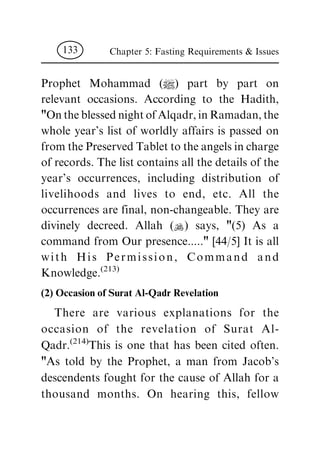 Prophet Mohammad (|) part by part on
relevant occasions. According to the Hadith,
"OntheblessednightofAlqadr,inRamadan,the
whole year's list of worldly affairs is passed on
from the Preserved Tablet to the angels in charge
of records. The list contains all the details of the
year's occurrences, including distribution of
livelihoods and lives to end, etc. All the
occurrences are final, non-changeable. They are
divinely decreed. Allah (N) says, "(5) As a
command from Our presence....." [44/5] It is all
with His Permission, Command and
Knowledge.(213)
(2) Occasion of Surat Al-Qadr Revelation
There are various explanations for the
occasion of the revelation of Surat Al-
Qadr.(214)
This is one that has been cited often.
"As told by the Prophet, a man from Jacob's
descendents fought for the cause of Allah for a
thousand months. On hearing this, fellow
Chapter 5: Fasting Requirements & Issues133
 