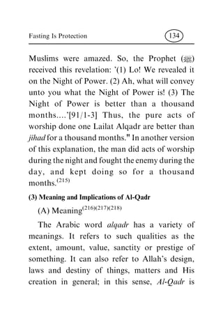 Muslims were amazed. So, the Prophet (|)
received this revelation: '(1) Lo! We revealed it
ontheNightofPower.(2)Ah,whatwillconvey
unto you what the Night of Power is! (3) The
Night of Power is better than a thousand
months....'[91/1-3] Thus, the pure acts of
worship done one Lailat Alqadr are better than
jihad forathousandmonths."Inanotherversion
ofthisexplanation,themandidactsofworship
duringthenightandfoughttheenemyduringthe
day, and kept doing so for a thousand
months.(215)
(3) Meaning and Implications of Al-Qadr
(A)Meaning(216)(217)(218)
The Arabic word alqadr has a variety of
meanings. It refers to such qualities as the
extent, amount, value, sanctity or prestige of
something. It can also refer to Allah's design,
laws and destiny of things, matters and His
creation in general; in this sense, Al-Qadr is
Fasting Is Protection 134
 