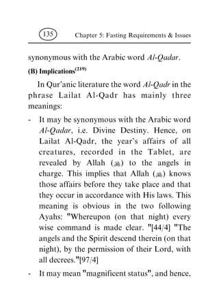synonymous with the Arabic word Al-Qadar.
(B) Implications
(219)
In Qur'anic literature the word Al-Qadr in the
phrase Lailat Al-Qadr has mainly three
meanings:
- It may be synonymous with the Arabic word
Al-Qadar, i.e. Divine Destiny. Hence, on
Lailat Al-Qadr, the year's affairs of all
creatures, recorded in the Tablet, are
revealed by Allah (N) to the angels in
charge. This implies that Allah (N) knows
those affairs before they take place and that
they occur in accordance with His laws. This
meaning is obvious in the two following
Ayahs: "Whereupon (on that night) every
wise command is made clear. "[44/4] "The
angels and the Spirit descend therein (on that
night), by the permission of their Lord, with
all decrees."[97/4]
- It may mean "magnificent status", and hence,
Chapter 5: Fasting Requirements & Issues135
 