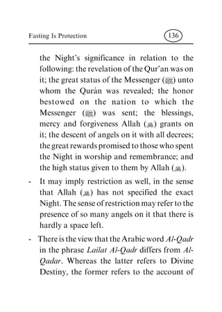 the Night's significance in relation to the
following: the revelation of the Qur'an was on
it; the great status of the Messenger (|) unto
whom the QuraÂ n was revealed; the honor
bestowed on the nation to which the
Messenger (|) was sent; the blessings,
mercy and forgiveness Allah (N) grants on
it; the descent of angels on it with all decrees;
the great rewards promised to those who spent
the Night in worship and remembrance; and
the high status given to them by Allah (N).
- It may imply restriction as well, in the sense
that Allah (N) has not specified the exact
Night. The sense of restriction may refer to the
presence of so many angels on it that there is
hardly a space left.
- There is the view that the Arabic word Al-Qadr
in the phrase Lailat Al-Qadr differs from Al-
Qadar. Whereas the latter refers to Divine
Destiny, the former refers to the account of
Fasting Is Protection 136
 
