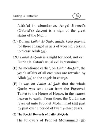faithful in abundance. Angel Jibreel's
(Gabriel's) descent is a sign of the great
status of the Night.
(C) During Lailat Al-Qadr, angels keep praying
for those engaged in acts of worship, seeking
to please Allah (N).
(D) Lailat Al-Qadr is a night for good, not evil.
During it, Satan's usual evil is restrained.
(E) As mentioned earlier, on Lailat Al-Qadr, the
year's affairs of all creatures are revealed by
Allah (N) to the angels in charge.
(F) It was on Lailat Al-Qadr that the whole
QuraÂ n was sent down from the Preserved
Tablet to the House of Honor, in the nearest
heaven to earth. From there, the QuraÂ n was
revealed unto Prophet Mohammad (|) part
by part over a period of twenty-three years.
(5) The Special Rewards of Lailat Al-Qadr
The followers of Prophet Mohammad (|)
Fasting Is Protection 138
 
