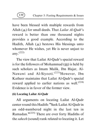 have been blessed with multiple rewards from
Allah (N) for small deeds. That Lailat Al-Qadr's
reward is better than one thousand nights
provides a good example. According to the
Hadith, Allah (N) bestows His blessings unto
whomever He wishes, yet He is never unjust to
any.(222)
The view that Lailat Al-Qadr's special reward
is for the followers of Mohammad (|) is held by
such scholars as Imam Malik, Ibn Hajar, Al-
Nawawi and Al-Siyooti.(223)
However, Ibn
Katheer maintains that Lailat Al-Qadr's special
reward applied to earlier nations as well.(224)
Evidence is in favor of the former view.
(6) Locating Lailat Al-Qadr
All arguments on locating Lailat Al-Qadr
centerroundthisHadith:"SeekLailatAl-Qadrin
an odd-numbered night in the last ten in
Ramadan."(225)
There are over forty Hadiths of
the saheeh (sound) rank related to locating it. Let
Chapter 5: Fasting Requirements & Issues139
 