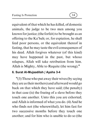 equivalent of that which he has killed, of domestic
animals, the judge to be two men among you
known for justice; (the forfeit) to be brought as an
offering to the Ka'bah; or, for expiation, he shall
feed poor persons, or the equivalent thereof in
fasting, that he may taste the evil consequences of
his deed. Allah forgives whatever (of this kind)
may have happened in the past, but whoso
relapses, Allah will take retribution from him.
Allah is Mighty, Able to Requite (the wrong)."
6. Surat Al-Mujaadilah / Ayahs 3-4
"(3) Those who put away their wives (by saying
they are as their mothers) and afterward would go
back on that which they have said; (the penalty)
in that case (is) the freeing of a slave before they
touch one another. Unto this you are exhorted;
and Allah is informed of what you do. (4) And he
who finds not (the wherewithal), let him fast for
two successive months before they touch one
another; and for him who is unable to do so (the
Fasting Is Protection 14
 